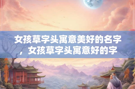女孩草字头寓意美好的名字，女孩草字头寓意好的字