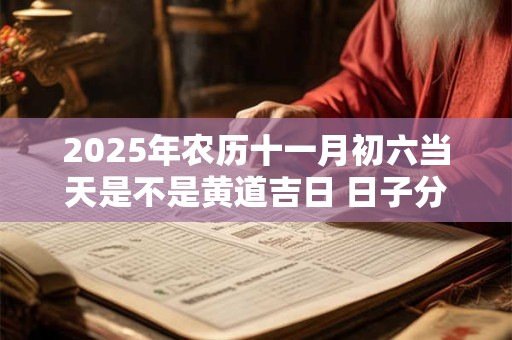 2025年农历十一月初六当天是不是黄道吉日 日子分析