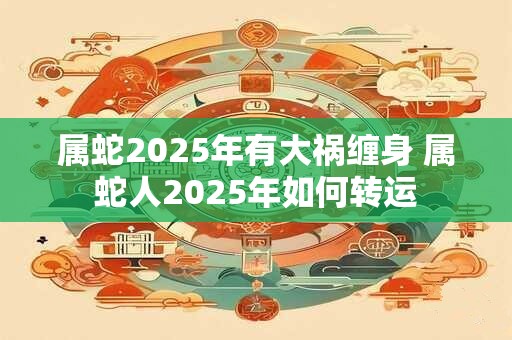 属蛇2025年有大祸缠身 属蛇人2025年如何转运