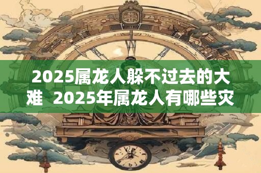 2025属龙人躲不过去的大难  2025年属龙人有哪些灾难
