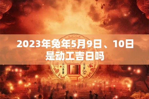 2023年兔年5月9日、10日是动工吉日吗