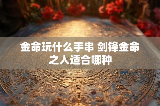 金命玩什么手串 剑锋金命之人适合哪种