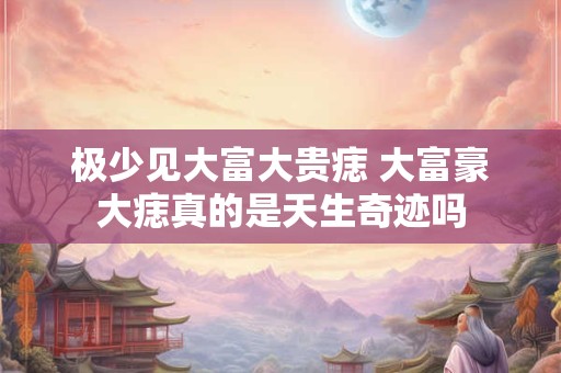 极少见大富大贵痣 大富豪大痣真的是天生奇迹吗