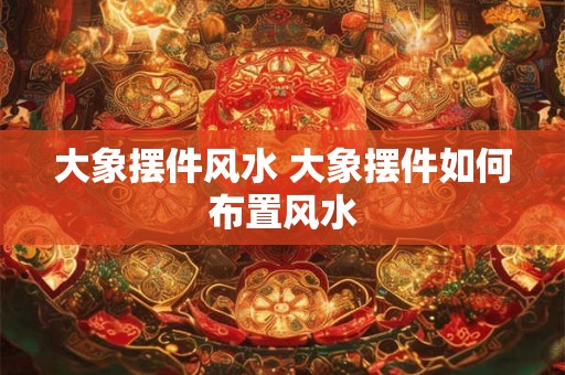 大象摆件风水 大象摆件如何布置风水