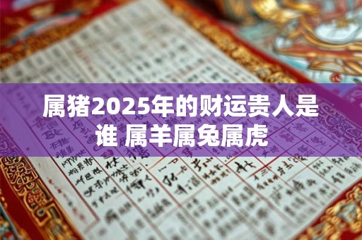 属猪2025年的财运贵人是谁 属羊属兔属虎