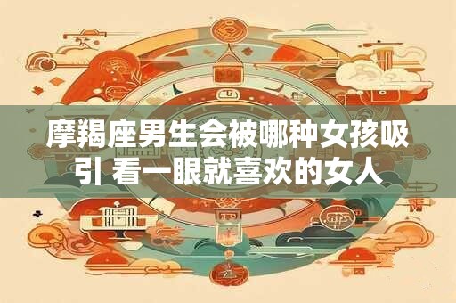 摩羯座男生会被哪种女孩吸引 看一眼就喜欢的女人
