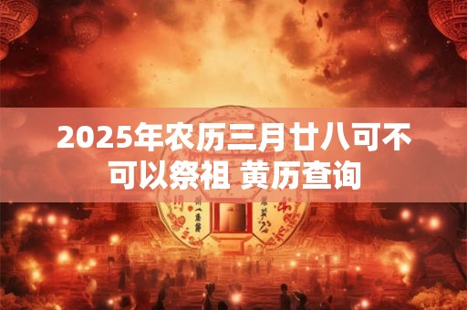 2025年农历三月廿八可不可以祭祖 黄历查询