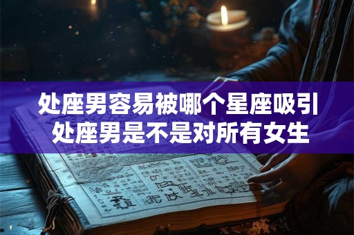 处座男容易被哪个星座吸引 处座男是不是对所有女生都好 处座男容易被哪个星座吸引 处座男是不是对所有女生都好
