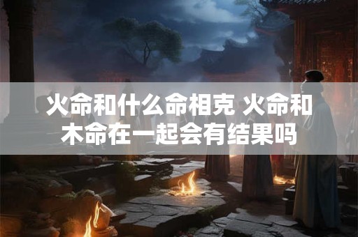 火命和什么命相克 火命和木命在一起会有结果吗
