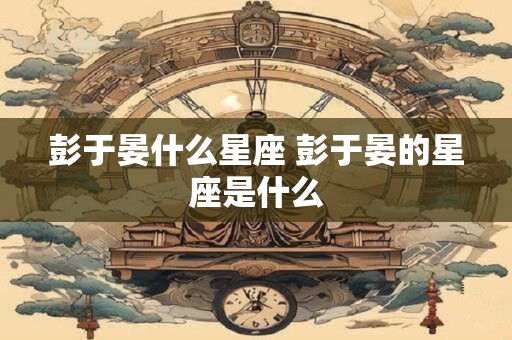 彭于晏什么星座 彭于晏的星座是什么