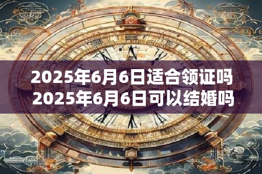 2025年6月6日适合领证吗 2025年6月6日可以结婚吗