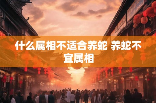 什么属相不适合养蛇 养蛇不宜属相