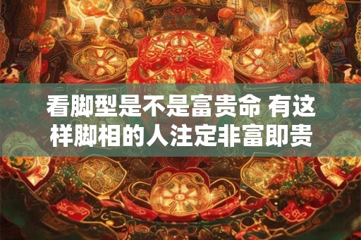 看脚型是不是富贵命 有这样脚相的人注定非富即贵
