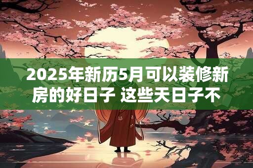 2025年新历5月可以装修新房的好日子 这些天日子不错