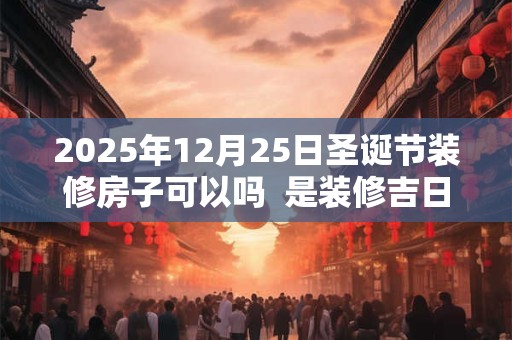 2025年12月25日圣诞节装修房子可以吗  是装修吉日吗