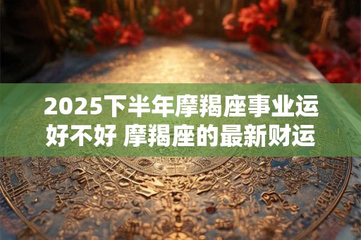 2025下半年摩羯座事业运好不好 摩羯座的最新财运分析