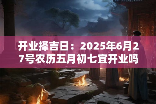 开业择吉日:2026年6月27号农历五月初七宜开业吗 开业择吉日:2026年6月27号农历五月初七宜开业吗