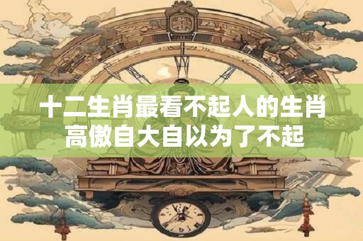 十二生肖最看不起人的生肖 高傲自大自以为了不起