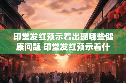 印堂发红预示着出现哪些健康问题 印堂发红预示着什么健康问题