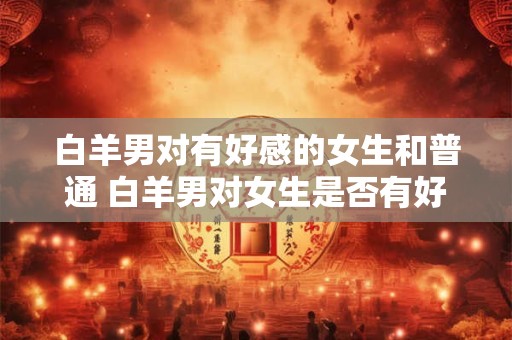 白羊男对有好感的女生和普通 白羊男对女生是否有好感有差别吗