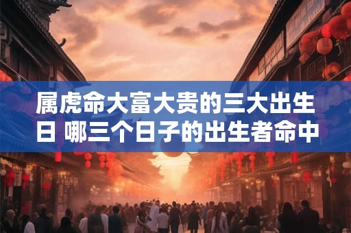 属虎命大富大贵的三大出生日 哪三个日子的出生者命中注定大富大贵的属虎人