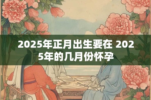 2025年正月出生要在 2025年的几月份怀孕