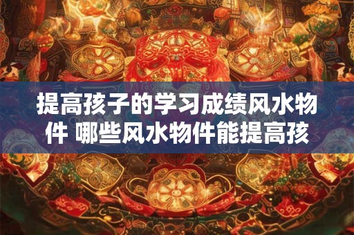 提高孩子的学习成绩风水物件 哪些风水物件能提高孩子的学习成绩