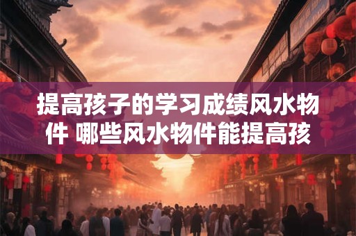 提高孩子的学习成绩风水物件 哪些风水物件能提高孩子的学习成绩
