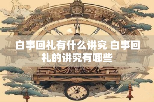 白事回礼有什么讲究 白事回礼的讲究有哪些