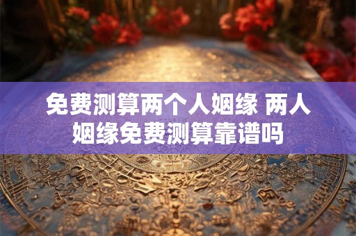 免费测算两个人姻缘 两人姻缘免费测算靠谱吗 免费测算两个人姻缘 两人姻缘免费测算靠谱吗