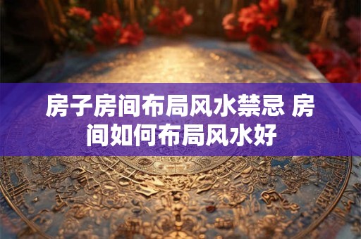 房子房间布局风水禁忌 房间如何布局风水好