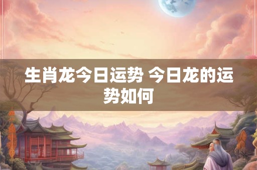 生肖龙今日运势 今日龙的运势如何