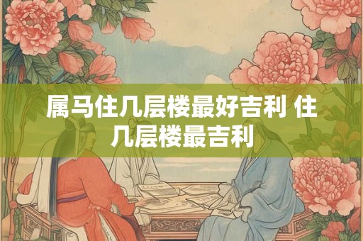 属马住几层楼最好吉利 住几层楼最吉利