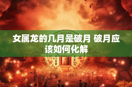 女属龙的几月是破月 破月应该如何化解