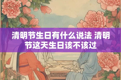 清明节生日有什么说法 清明节这天生日该不该过