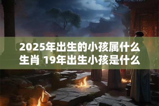2025年出生的小孩属什么生肖 19年出生小孩是什么生肖