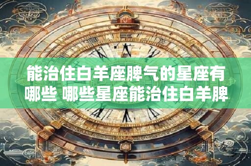 能治住白羊座脾气的星座有哪些 哪些星座能治住白羊脾气