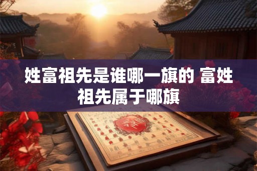 姓富祖先是谁哪一旗的 富姓祖先属于哪旗