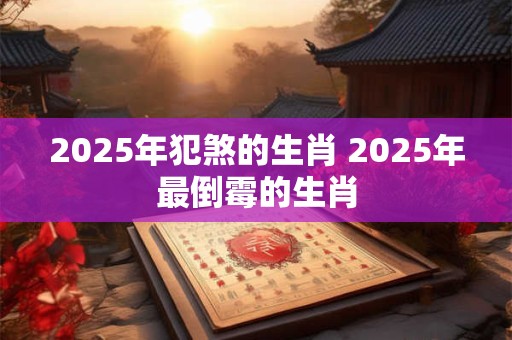 2025年犯煞的生肖 2025年最倒霉的生肖