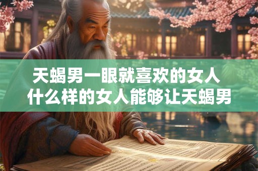 天蝎男一眼就喜欢的女人 什么样的女人能够让天蝎男一见钟情