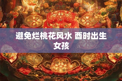 避免烂桃花风水 酉时出生女孩 避免烂桃花风水 酉时出生女孩