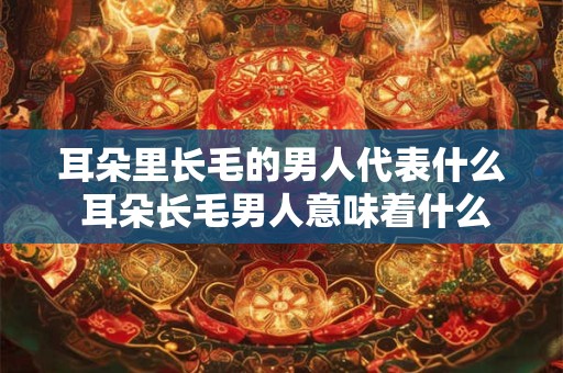 耳朵里长毛的男人代表什么 耳朵长毛男人意味着什么