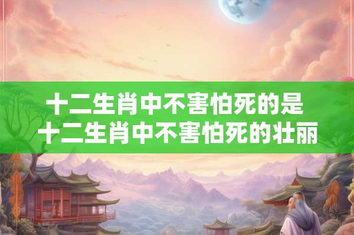 十二生肖中不害怕死的是 十二生肖中不害怕死的壮丽传奇！