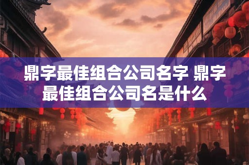 鼎字最佳组合公司名字 鼎字最佳组合公司名是什么