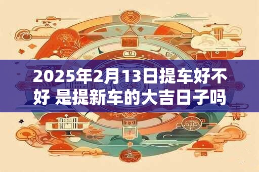 2025年2月13日提车好不好 是提新车的大吉日子吗