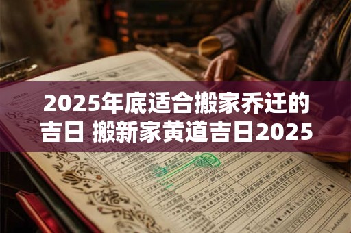 2025年底适合搬家乔迁的吉日 搬新家黄道吉日2025下半年查询 2025年底适合搬家乔迁的吉日 搬新家黄道吉日2025下半年查询
