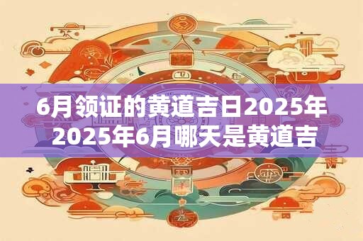 6月领证的黄道吉日2025年 2025年6月哪天是黄道吉日领证
