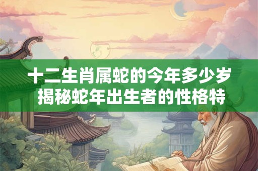 十二生肖属蛇的今年多少岁 揭秘蛇年出生者的性格特点与命运