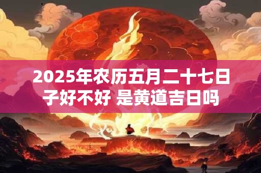 2025年农历五月二十七日子好不好 是黄道吉日吗