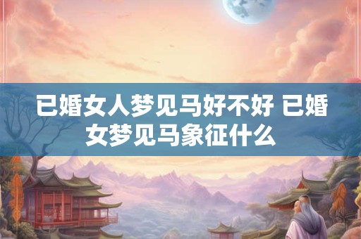 已婚女人梦见马好不好 已婚女梦见马象征什么